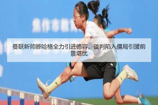 曼联新帅滕哈格全力引进德容，谈判陷入僵局引援前景堪忧