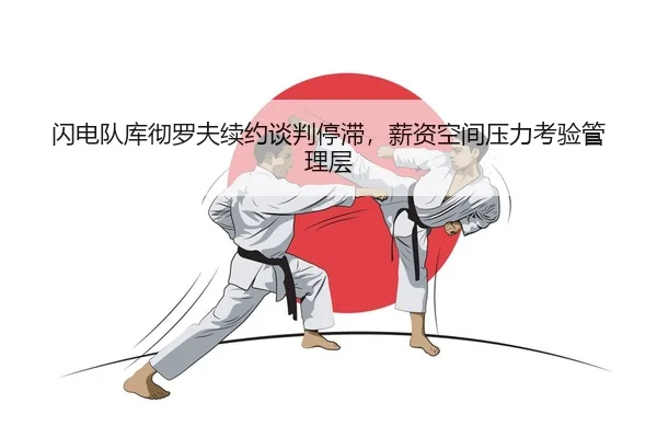 闪电队库彻罗夫续约谈判停滞，薪资空间压力考验管理层